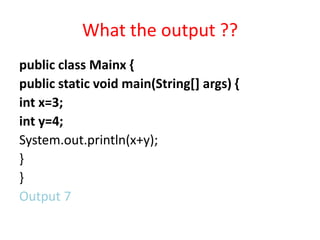 What the output ??
public class Mainx {
public static void main(String[] args) {
int x=3;
int y=4;
System.out.println(x+y);
}
}
Output 7
 
