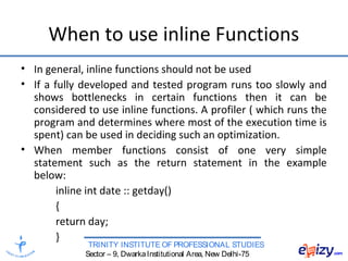 TRINITY INSTITUTE OF PROFESSIONAL STUDIES
Sector – 9, DwarkaInstitutional Area, New Delhi-75
When to use inline Functions
• In general, inline functions should not be used
• If a fully developed and tested program runs too slowly and
shows bottlenecks in certain functions then it can be
considered to use inline functions. A profiler ( which runs the
program and determines where most of the execution time is
spent) can be used in deciding such an optimization.
• When member functions consist of one very simple
statement such as the return statement in the example
below:
inline int date :: getday()
{
return day;
}
 