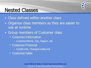 Nested Classes
• Class defined within another class
• Organize class members so they are easier to
  use at runtime
• Group members of Customer class
   Customer.Information
     o   CustomerName, City, Region, etc
   Customer.Financial
     o   CreditLimit, ChangeCreditLimit
   Customer.Sales


                Learn More @ http://www.learnnowonline.com
                   Copyright © by Application Developers Training Company
 
