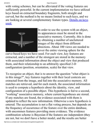 28/12/2014 Object Recognition
http://www.cs.rochester.edu/~nelson/research/recognition/recognition.html 4/8
with voting schemes, but can be alleviated if the voting features are
sufficiently powerful. In the current implementation we have utilized
keys based on extracted boundary fragments, both straight and
curved, but the method is by no means limited to such keys, and we
are looking at several complementary feature types. Details on keys
used. 
In order to use the system with an object,
its appearances must be stored in the
associative memory. Currently, this is done
by obtaining a number of uncluttered
images of the object from different
directions. About 100 views are needed to
cover the entire viewing sphere for the
curve­based keys we have used. For each view, key features are
extracted, and a number of the strongest are stored in the memory
with associated information about the object and view that produced
them, and their relationship to an arbitrarily specified 2­D
configuration (position, orientation, scale) for that view.
To recognize an object, that is to answer the question "what object is
in this image?", key features together with their local contexts are
extracted from the image, and fed into the associative memory. All
matches are retrieved, and for each match, the associated information
is used to compute a hypothesis about the identity, view, and
configuration of a possible object. This hypothesis is fed to a second,
"working" associative memory, where current hypotheses are stored.
If any matches are found, the evidence associated with them is
updated to reflect the new information. Otherwise a new hypothesis is
entered. The accumulation is not a flat voting process, but depends on
the frequency of occurrence of the feature over the entire database,
with uncommen features providing more evidence. The evidence
combination scheme is Bayesian if the features are independent (they
are not, but we don't have a better model, and the results are better
 