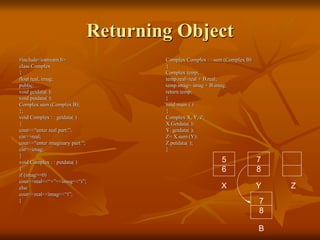 Returning Object
#include<iostream.h>
class Complex
{
float real, imag;
public:
void getdata( );
void putdata( );
Complex sum (Complex B);
};
void Complex : : getdata( )
{
cout<<“enter real part:”;
cin>>real;
cout<<“enter imaginary part:”;
cin>>imag;
}
void Complex : : putdata( )
{
if (imag>=0)
cout<<real<<“+”<<imag<<“i”;
else
cout<<real<<imag<<“i”;
}
Complex Complex : : sum (Complex B)
{
Complex temp;
temp.real=real + B.real;
temp.imag= imag + B.imag;
return temp;
}
void main ( )
{
Complex X, Y, Z;
X.Getdata( );
Y. getdata( );
Z= X.sum (Y);
Z.putdata( );
}
5
6
7
8
X Y Z
7
8
B
 