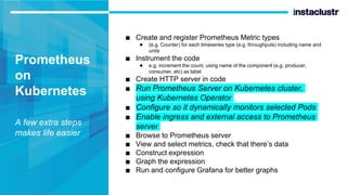 Prometheus
on
Kubernetes
A few extra steps
makes life easier
■ Create and register Prometheus Metric types
● (e.g. Counter) for each timeseries type (e.g. throughputs) including name and
units
■ Instrument the code
● e.g. increment the count, using name of the component (e.g. producer,
consumer, etc) as label
■ Create HTTP server in code
■ Run Prometheus Server on Kubernetes cluster,
using Kubernetes Operator
■ Configure so it dynamically monitors selected Pods
■ Enable ingress and external access to Prometheus
server
■ Browse to Prometheus server
■ View and select metrics, check that there’s data
■ Construct expression
■ Graph the expression
■ Run and configure Grafana for better graphs
 