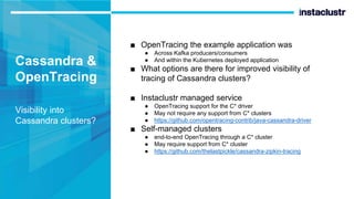 Cassandra &
OpenTracing
Visibility into
Cassandra clusters?
■ OpenTracing the example application was
● Across Kafka producers/consumers
● And within the Kubernetes deployed application
■ What options are there for improved visibility of
tracing of Cassandra clusters?
■ Instaclustr managed service
● OpenTracing support for the C* driver
● May not require any support from C* clusters
● https://github.com/opentracing-contrib/java-cassandra-driver
■ Self-managed clusters
● end-to-end OpenTracing through a C* cluster
● May require support from C* cluster
● https://github.com/thelastpickle/cassandra-zipkin-tracing
 