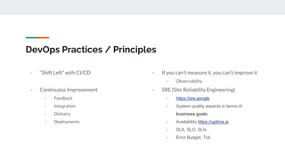 DevOps Practices / Principles
- “Shift Left” with CI/CD
- Continuous Improvement
- Feedback
- Integration
- Delivery
- Deployments
- If you can’t measure it, you can’t improve it
- Observability
- SRE (Site Reliability Engineering)
- https://sre.google
- System quality aspects in terms of
business goals
- Availability https://uptime.is
- SLA, SLO, SLIs
- Error Budget, Toil
 