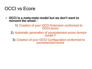 OCCI vs Ecore
● OCCI is a meta-meta model but we don't want to
reinvent the wheel :
1) Creation of your OCCI Extension conformed to
OCCI.ecore
2) Automatic generation of yourextension.ecore domain
model !!
3) Creation of your OCCI Configuration conformed to
yourextension.ecore
 