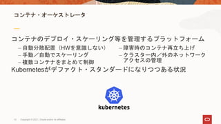 12
コンテナ・オーケストレータ
コンテナのデプロイ・スケーリング等を管理するプラットフォーム
Kubernetesがデファクト・スタンダードになりつつある状況
– 自動分散配置（HWを意識しない）
– 手動／自動でスケーリング
– 複数コンテナをまとめて制御
– 障害時のコンテナ再立ち上げ
– クラスター内／外のネットワーク
アクセスの管理
Copyright © 2021, Oracle and/or its affiliates
 