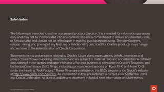 The following is intended to outline our general product direction. It is intended for information purposes
only, and may not be incorporated into any contract. It is not a commitment to deliver any material, code,
or functionality, and should not be relied upon in making purchasing decisions. The development,
release, timing, and pricing of any features or functionality described for Oracle’s products may change
and remains at the sole discretion of Oracle Corporation.
Statements in this presentation relating to Oracle’s future plans, expectations, beliefs, intentions and
prospects are “forward-looking statements” and are subject to material risks and uncertainties. A detailed
discussion of these factors and other risks that affect our business is contained in Oracle’s Securities and
Exchange Commission (SEC) filings, including our most recent reports on Form 10-K and Form 10-Q
under the heading “Risk Factors.” These filings are available on the SEC’s website or on Oracle’s website
at http://www.oracle.com/investor. All information in this presentation is current as of September 2019
and Oracle undertakes no duty to update any statement in light of new information or future events.
Safe Harbor
Copyright © 2019 Oracle and/or its affiliates.
 