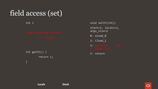 field access (set)
int i
void setIt(int value) {
i = value;
}
int getIt() {
return i;
}
void setIt(int);
stack=2, locals=2,
args_size=2
0: aload_0
1: iload_1
2: putfield #6
// Field i:I
5: return
StackLocals
 