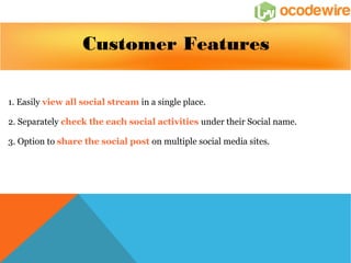 Customer Features 
1. Easily view all social stream in a single place. 
2. Separately check the each social activities under their Social name. 
3. Option to share the social post on multiple social media sites. 
 