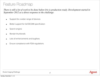Feature Roadmap
    There is still a lot of work to be done before Iris is production ready. Development started in
    September 2012 as a direct response to the challenge.


        •     Support for a wider range of devices

        •     Better support for full DICOM speciﬁcation

        •     Search engine

        •     Render thumbnails

        •     Lots of enhancements and bugﬁxes

        •     Ensure compliance with FDA regulations




   Ocular Imaging Challenge
                                                           4
Sunday, November 11, 12
 