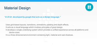 Material Design
“A UI kit developed by google that acts as a design language.”
Uses grid-based layouts, transitions, animations, padding and depth effects.
It acts as a visual language which involves principles of good design.
It develops a single underlying system which provides a unified experience across all platforms and
device sizes.
It is a three dimensional environment containing light, material and cast shadows.
 
