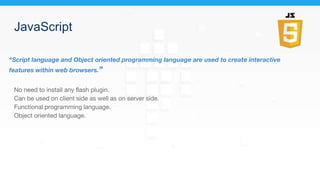 JavaScript
“Script language and Object oriented programming language are used to create interactive
features within web browsers.”
No need to install any flash plugin.
Can be used on client side as well as on server side.
Functional programming language.
Object oriented language.
 