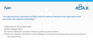 Ajax
“It is Asynchronous Javascript and XML used for creating interactive web applications that
processes user request immediately.”
Independent of server technology.
Makes webpage faster.
No need to reload the complete website by pushing submit buttons.
Sends only important information on the webpage to the server to develop faster and more interactive
web applications.
 