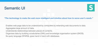 Semantic UI
“The technology to make the web more intelligent and intuitive about how to serve user’s needs.”
Enables web page data to be understood by computers by extending web documents to data.
Aggregates large amount of data.
Understands relationships between pieces of contents.
Organises data by building vocabularies (OWL) and knowledge organisation system (SKOS).
Its query language SPARQL goes hand in hand with databases.
 