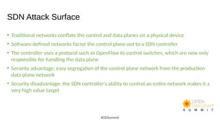 SDN Attack Surface
• Traditional networks conflate the control and data planes on a physical device
• Software-defined networks factor the control plane out to a SDN controller
• The controller uses a protocol such as OpenFlow to control switches, which are now only
responsible for handling the data plane
• Security advantage: easy segregation of the control plane network from the production
data plane network
• Security disadvantage: the SDN controller's ability to control an entire network makes it a
very high value target
#ODSummit
 