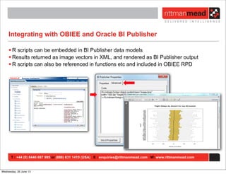 T : +44 (0) 8446 697 995 or (888) 631 1410 (USA) E : enquiries@rittmanmead.com W: www.rittmanmead.com
Integrating with OBIEE and Oracle BI Publisher
• R scripts can be embedded in BI Publisher data models
• Results returned as image vectors in XML, and rendered as BI Publisher output
• R scripts can also be referenced in functions etc and included in OBIEE RPD
Wednesday, 26 June 13
 