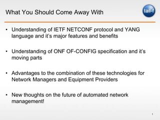 What You Should Come Away With

• Understanding of IETF NETCONF protocol and YANG
  language and it’s major features and benefits

• Understanding of ONF OF-CONFIG specification and it’s
  moving parts

• Advantages to the combination of these technologies for
  Network Managers and Equipment Providers

• New thoughts on the future of automated network
  management!

                                                            1
 