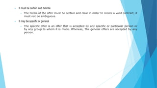  It must be certain and definite
 The terms of the offer must be certain and clear in order to create a valid contract, it
must not be ambiguous.
 It may be specific or general
 The specific offer is an offer that is accepted by any specific or particular person or
by any group to whom it is made. Whereas, The general offers are accepted by any
person.
 