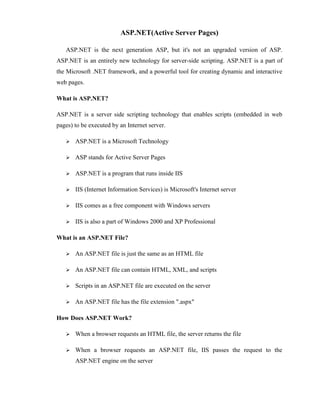 ASP.NET(Active Server Pages)

   ASP.NET is the next generation ASP, but it's not an upgraded version of ASP.
ASP.NET is an entirely new technology for server-side scripting. ASP.NET is a part of
the Microsoft .NET framework, and a powerful tool for creating dynamic and interactive
web pages.

What is ASP.NET?

ASP.NET is a server side scripting technology that enables scripts (embedded in web
pages) to be executed by an Internet server.

      ASP.NET is a Microsoft Technology

      ASP stands for Active Server Pages

      ASP.NET is a program that runs inside IIS

      IIS (Internet Information Services) is Microsoft's Internet server

      IIS comes as a free component with Windows servers

      IIS is also a part of Windows 2000 and XP Professional

What is an ASP.NET File?

      An ASP.NET file is just the same as an HTML file

      An ASP.NET file can contain HTML, XML, and scripts

      Scripts in an ASP.NET file are executed on the server

      An ASP.NET file has the file extension ".aspx"

How Does ASP.NET Work?

      When a browser requests an HTML file, the server returns the file

      When a browser requests an ASP.NET file, IIS passes the request to the
       ASP.NET engine on the server
 