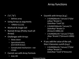 Array functions  {“a”,”b”}  Defines array Using Arrays as arguments =OR(A1={1,3,5})  Multicell & Single Cell  Named Arrays [Pretty much all Arrays] Challenges with Arrays Slows down  Specialized entry [Ctrl+Shift+Enter] Complicated mechanism – not simple Cannot use with Array Formula And, OR  Countifs with Arrays [e.g.] {=SUM((Month=&quot;January&quot;)*((SalesRep=&quot;Brooks&quot;)+(SalesRep=&quot;Cook&quot;)))}  {=SUM(IF((Month=&quot;January&quot;)+(SalesRep=&quot;Brooks&quot;)+(Amount>1000),1))}  {=SUM((Month=&quot;January&quot;)*(SalesRep=&quot;Brooks&quot;)*(Amount>1000))}  If you add the value of the cell, then it becomes sumifs [e.g.] {=SUM((Month=&quot;January&quot;)*((SalesRep=&quot;Brooks&quot;)+(SalesRep=&quot;Cook&quot;))*Amount)} 