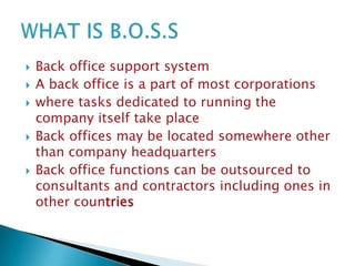 







Back office support system
A back office is a part of most corporations
where tasks dedicated to running the
company itself take place
Back offices may be located somewhere other
than company headquarters
Back office functions can be outsourced to
consultants and contractors including ones in
other countries

 
