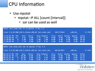 CPU	
  InformaCon	
  
•  Use	
  mpstat	
  
•  mpstat	
  –P	
  ALL	
  [count	
  [interval]]	
  
•  sar	
  can	
  be	
  used	
  as	
  well	
  
 
