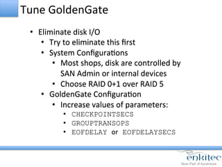 Tune	
  GoldenGate	
  
•  Eliminate	
  disk	
  I/O	
  
•  Try	
  to	
  eliminate	
  this	
  ﬁrst	
  
•  System	
  ConﬁguraCons	
  
•  Most	
  shops,	
  disk	
  are	
  controlled	
  by	
  
SAN	
  Admin	
  or	
  internal	
  devices	
  
•  Choose	
  RAID	
  0+1	
  over	
  RAID	
  5	
  
•  GoldenGate	
  ConﬁguraCon	
  
•  Increase	
  values	
  of	
  parameters:	
  
•  CHECKPOINTSECS
•  GROUPTRANSOPS
•  EOFDELAY or EOFDELAYSECS
	
  
 