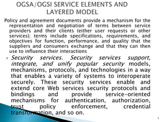 Policy and agreement documents provide a mechanism for the
representation and negotiation of terms between service
providers and their clients (either user requests or other
services); terms include specifications, requirements, and
objectives for function, performance, and quality that the
suppliers and consumers exchange and that they can then
use to influence their interactions
 Security services. Security services support,
integrate, and unify popular security models,
mechanisms, protocols, and technologies in a way
that enables a variety of systems to interoperate
securely. These security services enable and
extend core Web services security protocols and
bindings and provide service-oriented
mechanisms for authentication, authorization,
trust policy enforcement, credential
transformation, and so on.
5
 