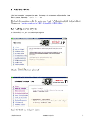 5    OID Installation

After unzipping etc, change to the Disk1 directory which contains runInstaller for OID.
Then type the command: ./runInstaller

The Oracle documentation used in this section is the Oracle FMW Installation Guide for Oracle Identity
Management: http://docs.oracle.com/cd/E12839_01/install.1111/e12002/oid.htm


5.1 Getting started screens
In a moment or two, the welcome screen appears.




Click the           Button to get started.




Select the ‘Install and Configure’ Option


OID Installation                              Mark Luszczynski                                           7
 