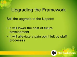 Upgrading the Framework Sell the upgrade to the Uppers: It will lower the cost of future development It will alleviate a pain point felt by staff processes 