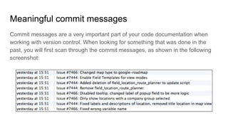 Meaningful commit messages
Commit messages are a very important part of your code documentation when
working with version control. When looking for something that was done in the
past, you will first scan through the commit messages, as shown in the following
screenshot:
 