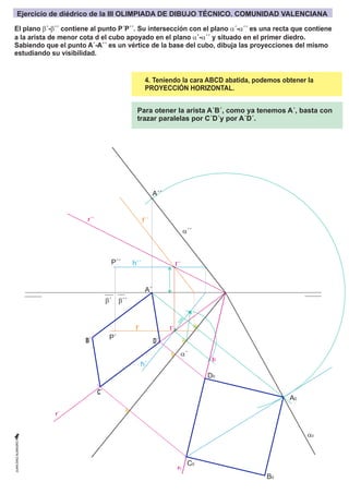 b´
A´
I´´
r´´
r´
r0
I´
I0
A´´
A0
B0
C0
D0
h´´
f´´
h´
f´
P´´
P´
a´´
a0
a´
b´´
4. Teniendo la cara ABCD abatida, podemos obtener la
PROYECCIÓN HORIZONTAL.
c
o
t
a
Para otener la arista A´B´, como ya tenemos A´, basta con
trazar paralelas por C´D´y por A´D´.
C´
D´
B´
El plano b´-b´´ contiene al punto P´P´´. Su intersección con el plano a´-a´´ es una recta que contiene
a la arista de menor cota d el cubo apoyado en el plano a´-a´´ y situado en el primer diedro.
Sabiendo que el punto A´-A´´ es un vértice de la base del cubo, dibuja las proyecciones del mismo
estudiando su visibilidad.
Ejercicio de diédrico de la III OLIMPIADA DE DIBUJO TÉCNICO. COMUNIDAD VALENCIANA
 