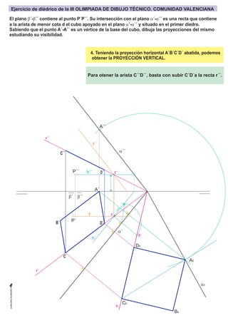 b´
A´
I´´
r´´
r´
r0
I´
I0
A´´
A0
B0
C0
C´
C´´
D0
D´
D´´
B´
h´´
f´´
h´
f´
P´´
P´
a´´
a0
a´
b´´
4. Teniendo la proyección horizontal A´B´C´D´ abatida, podemos
obtener la PROYECCIÓN VERTICAL.
c
o
t
a
Para otener la arista C´´D´´, basta con subir C´D´a la recta r´´.
El plano b´-b´´ contiene al punto P´P´´. Su intersección con el plano a´-a´´ es una recta que contiene
a la arista de menor cota d el cubo apoyado en el plano a´-a´´ y situado en el primer diedro.
Sabiendo que el punto A´-A´´ es un vértice de la base del cubo, dibuja las proyecciones del mismo
estudiando su visibilidad.
Ejercicio de diédrico de la III OLIMPIADA DE DIBUJO TÉCNICO. COMUNIDAD VALENCIANA
 