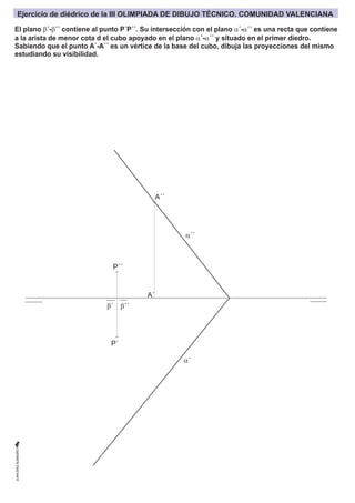 b´
A´´
P´´
P´
a´´
a´
b´´
El plano b´-b´´ contiene al punto P´P´´. Su intersección con el plano a´-a´´ es una recta que contiene
a la arista de menor cota d el cubo apoyado en el plano a´-a´´ y situado en el primer diedro.
Sabiendo que el punto A´-A´´ es un vértice de la base del cubo, dibuja las proyecciones del mismo
estudiando su visibilidad.
Ejercicio de diédrico de la III OLIMPIADA DE DIBUJO TÉCNICO. COMUNIDAD VALENCIANA
A´
 