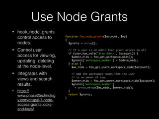 Use Node Grants
• hook_node_grants
control access to
nodes.
• Control user
access for viewing,
updating, deleting
at the node-level.
• Integrates with
views and search
results.
• https://
www.phase2technolog
y.com/drupal-7-node-
access-grants-locks-
and-keys/
function foo_node_grants($account, $op)
{
$grants = array();
// If a user is an admin then grant access to all
if (user_has_role('Site Admin', $account)) {
$admin_nids = foo_get_workspace_nids();
$grants['workspace_member'] = $admin_nids;
} else {
$ws_nids = foo_get_users_workspace_nids($account);
// add the workspace nodes that the user
// is an owner of too.
$owner_nids = foo_get_owner_workspace_nids($account);
$grants['workspace_member']
= array_merge($ws_nids, $owner_nids);
}
return $grants;
}
 