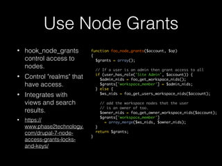 Use Node Grants
• hook_node_grants
control access to
nodes.
• Control "realms" that
have access.
• Integrates with
views and search
results.
• https://
www.phase2technology.
com/drupal-7-node-
access-grants-locks-
and-keys/
function foo_node_grants($account, $op)
{
$grants = array();
// If a user is an admin then grant access to all
if (user_has_role('Site Admin', $account)) {
$admin_nids = foo_get_workspace_nids();
$grants['workspace_member'] = $admin_nids;
} else {
$ws_nids = foo_get_users_workspace_nids($account);
// add the workspace nodes that the user
// is an owner of too.
$owner_nids = foo_get_owner_workspace_nids($account);
$grants['workspace_member']
= array_merge($ws_nids, $owner_nids);
}
return $grants;
}
 