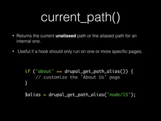 current_path()
• Returns the current unaliased path or the aliased path for an
internal one.
• Useful if a hook should only run on one or more speciﬁc pages.
if ('about' == drupal_get_path_alias()) {
// customize the 'About Us' page
}
$alias = drupal_get_path_alias('node/15');
 