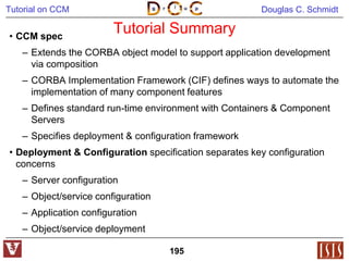 Define your interfaces using IDL 2.x features, e.g., use the familiar CORBA types (such as struct, sequence, long, Object, interface, raises, etc.) to define your interfaces & exceptionsDefine your component types using IDL 3.x features, e.g., use the new CCM keywords (such as component, provides, uses, publishes, emits, & consumes) to group the IDL 2.x types together to form componentsUse IDL 3.x features to manage the creation of the component types, e.g., use the new CCM keyword home to define factories that create & destroy component instancesImplement your components, e.g., using C++ or Java & the Component Implementation Definition Language (CIDL), which generates component servants, executor interfaces, associated metadata, & compositionsAssemble your components, e.g., group related components together & characterize their metadata that describes the components present in the assemblyDeploy your components & run your application, e.g., move the component assembly packages to the appropriate nodes in the distributed system & invoke operations on components to perform the application logicSteps for Developing CCM Applications