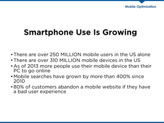 Smartphone Use Is Growing
•There are over 250 MILLION mobile users in the US alone
•There are over 310 MILLION mobile devices in the US
•As of 2013 more people use their mobile device than their
PC to go online
•Mobile searches have grown by more than 400% since
2010
•80% of customers abandon a mobile website if they have
a bad user experience
Mobile Optimization
 
