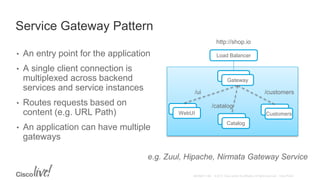 Service Gateway Pattern
• An entry point for the application
• A single client connection is
multiplexed across backend
services and service instances
• Routes requests based on
content (e.g. URL Path)
• An application can have multiple
gateways
Gateway
Gateway
CustomersWebUI
Catalog
http://shop.io
Load Balancer
/ui
/catalog
/customers
e.g. Zuul, Hipache, Nirmata Gateway Service
 