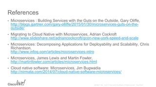 References
• Microservices : Building Services with the Guts on the Outside, Gary Oliffe,
http://blogs.gartner.com/gary-olliffe/2015/01/30/microservices-guts-on-the-
outside/
• Migrating to Cloud Native with Microservices, Adrian Cockroft
http://www.slideshare.net/adriancockcroft/qcon-new-york-speed-and-scale
• Microservices: Decomposing Applications for Deployability and Scalability, Chris
Richardson,
http://www.infoq.com/articles/microservices-intro
• Microservices, James Lewis and Martin Fowler,
http://martinfowler.com/articles/microservices.html
• Cloud native software: Microservices, Jim Bugwadia
http://nirmata.com/2014/07/cloud-native-software-microservices/
 