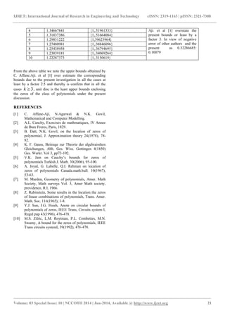 IJRET: International Journal of Research in Engineering and Technology eISSN: 2319-1163 | pISSN: 2321-7308 
_______________________________________________________________________________________ 
Volume: 03 Special Issue: 10 | NCCOTII 2014 | Jun-2014, Available @ http://www.ijret.org 21 
4 1.34667841 {1,.51961333} Aji. et al [1] overstate the 
present bounds or least by a 
factor 3. In view of negative 
error of other authors and the 
present as 0.32286685: 
0.10079 
5 1.31837386 {1,.51664084} 
6 1.29831222 {1,39623964} 
7 1.27480981 {1,.38846096} 
8 1.25438958 {1,.36794695} 
9 1.23839181 {1,.34069264} 
10 1.22287373 {1,.3150619} 
From the above table we note the upper bounds obtained by 
C. Affane.Aji. et al [1] over estimate the corresponding 
bounds due to the present investigation in all the cases at 
least by a factor 2.5 and thereby is confirm that in all the 
cases k  3, unit disc is the least upper bounds enclosing 
the zeros of the class of polynomials under the present 
discussion. 
REFERENCES 
[1] C. Affane-Aji, N.Agarwal & N.K. Govil, 
Mathematical and Computer Modelling. 
[2] A.L. Canchy, Exercises de mathmatiques, IV Annee 
de Bure Freres, Paris, 1829. 
[3] B. Datt, N.K. Govil, on the location of zeros of 
polynomial, J. Approximation theory 24(1978), 78- 
82. 
[4] K. F. Gauss, Beitrage zur Theorie der algebraisshen 
Gleichungen, Abh. Ges. Wiss. Gottingen 4(1850) 
Ges. Werkr. Vol 3, pp73-102. 
[5] V.K. Jain on Cauchy’s bounds for zeros of 
polynomials Turkish.J. Math. 30(2006), 95-100. 
[6] A. Joyal, G. Labelle, Q.I. Rehman on location of 
zeros of polynomials Canada.math.bull. 10(1967), 
53-63. 
[7] M. Marden, Geometry of polynomials, Amer. Math 
Society, Math surveys Vol. 3, Amer Math society, 
providence, R.I, 1966. 
[8] Z. Rabinstein, Some results in the location the zeros 
of linear combinations of polynomials, Trans. Amer. 
Math. Soc. 116(1965), 1-8. 
[9] Y.J. Sun, J.G. Hsieh, Anote on circular bounds of 
polynomials of zeros, IEEE Trans, Circuits system I, 
Regul pap 43(1996), 476-478. 
[10] M.S. Zilric, L.M. Roytman, P.L. Combettes, M.N. 
Swamy, A bound for the zeros of polynomials, IEEE 
Trans circuits systemI, 39(1992), 476-478. 
