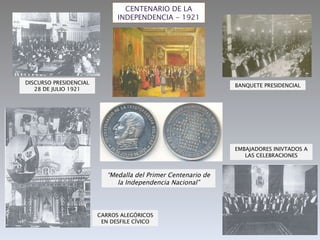 CENTENARIO DE LA INDEPENDENCIA - 1921 “ Medalla del Primer Centenario de la Independencia Nacional” DISCURSO PRESIDENCIAL 28 DE JULIO 1921 BANQUETE PRESIDENCIAL CARROS ALEGÓRICOS EN DESFILE CÍVICO EMBAJADORES INIVTADOS A LAS CELEBRACIONES 