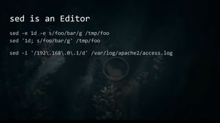 sed is an Editor
sed -e 1d -e s/foo/bar/g /tmp/foo
sed '1d; s/foo/bar/g' /tmp/foo
sed -i '/192.168.0.1/d' /var/log/apache2/access.log
 