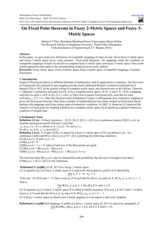Mathematical Theory and Modeling www.iiste.org
ISSN 2224-5804 (Paper) ISSN 2225-0522 (Online)
Vol.3, No.6, 2013-Selected from International Conference on Recent Trends in Applied Sciences with Engineering Applications
289
On Fixed Point theorems in Fuzzy 2-Metric Spaces and Fuzzy 3-
Metric Spaces
Shailesh T.Patel ,Ramakant Bhardwaj,Neena Vijayvargiya,Shyam Patkar
The Research Scholar of Singhania University, Pacheri Bari (Jhunjhunu)
Truba Institutions of Engineering & I.T. Bhopal, (M.P.)
Abstract
In this paper, we give some new definitions of compatible mappings of types (I) and (II) in fuzzy-2 metric space
and fuzzy-3 metric space prove some common fixed point theorems for mappings under the condition of
compatible mappings of types (I) and (II) in complete fuzzy-2 metric space and fuzzy-3 metric space. Our results
extend, generalize and improve the corresponding results given by many authors.
Keywords: Fuzzy metric space, Fuzzy 2-metric space, fuzzy-3 metric space ,Compatible mappings, Common
fixed point.
1. Introduction
Impact of fixed point theory in different branches of mathematics and its applications is immense. The first result
on fixed points for contractive type mapping was the much celebrated Banach’s contraction principle by S.
Banach [10] in 1922. In the general setting of complete metric space, this theorem runs as the follows, Theorem
1.1(Banach’s contraction principle) Let (X, d) be a complete metric space, c∈ (0, 1) and f: X→X be a mapping
such that for each x, y∈X, d ( , ) ≤ c d(x, y) Then f has a unique fixed point a∈X, such that for each
x∈X,lim →∞ = . After the classical result, R.Kannan [11] gave a subsequently new contractive mapping to
prove the fixed point theorem. Since then a number of mathematicians have been worked on fixed point theory
dealing with mappings satisfying various type of contractive conditions. In 2002, A. Branciari [1] analyzed the
existence of fixed point for mapping f defined on a complete metric space (X,d) satisfying a general contractive
condition of integral type.
.
2 Preliminary Notes
Definition 2.1:(a) A binary operation * : [0,1]× [0,1]× [0,1] → [0,1] is a continuous t-norms if ([0,1] ,*) is an
abeelian topological nonoid with unit 1 such that
a1* b1*c1≤ a2 * b2* c2 whenever a1 ≤ a2, b1 ≤ b2 and c1≤ c2
for all a1, a2, b1,b2 ,c1, c2 are in [0,1].
Definition 2.2:(a) A 3-tuple (X,M,*) is said to be a fuzzy 2- metric space if X is an arbitrary set, * is a
continuous t-norm and M is a fuzzy set on X3
× (0,∞) satisfying the following conditions:
for all x,y,z,t є X and t1,t2,t3 > 0,
(1)M(x,y,z,t) > 0;
(2)M(x,y,z,t) = 1, t > 0 when at least two of the three points are equal
(3) M(x,y,z,t) = M(x,z,y,t) = M(y,z,x,t)
(4)M(x,y,z,t1)* M(x,u,z,t2) * M(u,y,z,t3) ≤ M(x,y,z,t1+t2+t3)
The function value M(x,y,z,t) may be interpreted as the probability that the area of triangle is less than t.
(5)M(x,y,z,.): [0,1)→[0,1] is left continuous.
Definition2.3: (a)[08] Let (X, M,*) be a fuzzy- 2 metric space.
(1) A sequence { } in fuzzy -2 metric space X is said to be convergent to a point x ∈ X (denoted by
lim
→∞
= →
if for any λ ∈ (0,1) and t > 0, there exists ∈ N such that for all n ≥ and a ∈ X, M ( , , a, t) > 1 − λ .
That is
lim
→∞
M ( , , a, t) = 1 for all a ∈ X and t > 0.
(2) A sequence { } in fuzzy- 2 metric space X is called a Cauchy sequence, if for any λ ∈ (0,1) and t > 0, there
exists ∈ N such that for all m, n ≥ and a ∈ X, M ( , %, a, t) > 1 − λ .
(3) A fuzzy- 2 metric space in which every Cauchy sequence is convergent is said to be complete.
Definition2.4: (a)[08] Self mappings A and B of a fuzzy- 2 metric space (X, M,*) is said to be compatible, if
lim
→∞
M (AB , BA , a, t) = 1 (( ∈ ) * + > 0,
 