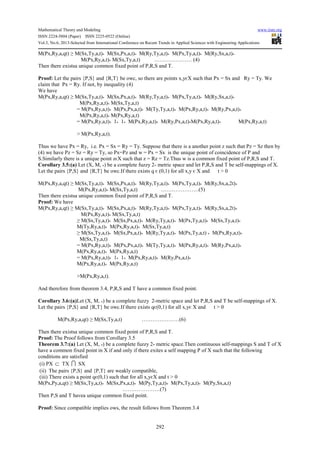 Mathematical Theory and Modeling www.iiste.org
ISSN 2224-5804 (Paper) ISSN 2225-0522 (Online)
Vol.3, No.6, 2013-Selected from International Conference on Recent Trends in Applied Sciences with Engineering Applications
292
M(Px,Ry,a,qt) ≥ M(Sx,Ty,a,t)* M(Sx,Px,a,t)* M(Ry,Ty,a,t)* M(Px,Ty,a,t)* M(Ry,Sx,a,t)*
M(Px,Ry,a,t)* M(Sx,Ty,a,t) ………………… (4)
Then there existsa unique common fixed point of P,R,S and T.
Proof: Let the pairs {P,S} and {R,T} be owc, so there are points x,yєX such that Px = Sx and Ry = Ty. We
claim that Px = Ry. If not, by inequality (4)
We have
M(Px,Ry,a,qt) ≥ M(Sx,Ty,a,t)* M(Sx,Px,a,t)* M(Ry,Ty,a,t)* M(Px,Ty,a,t)* M(Ry,Sx,a,t)*
M(Px,Ry,a,t)* M(Sx,Ty,a,t)
= M(Px,Ry,a,t)* M(Px,Px,a,t)* M(Ty,Ty,a,t)* M(Px,Ry,a,t)* M(Ry,Px,a,t)*
M(Px,Ry,a,t)* M(Px,Ry,a,t)
= M(Px,Ry,a,t)* 1* 1* M(Px,Ry,a,t)* M(Ry,Px,a,t)*M(Px,Ry,a,t)* M(Px,Ry,a,t)
> M(Px,Ry,a,t).
Thus we have Px = Ry, i.e. Px = Sx = Ry = Ty. Suppose that there is a another point z such that Pz = Sz then by
(4) we have Pz = Sz = Ry = Ty, so Px=Pz and w = Px = Sx is the unique point of coincidence of P and
S.Similarly there is a unique point zϵX such that z = Rz = Tz.Thus w is a common fixed point of P,R,S and T.
Corollary 3.5:(a) Let (X, M, *) be a complete fuzzy 2- metric space and let P,R,S and T be self-mappings of X.
Let the pairs {P,S} and {R,T} be owc.If there exists q є (0,1) for all x,y є X and t > 0
M(Px,Ry,a,qt) ≥ M(Sx,Ty,a,t)* M(Sx,Px,a,t)* M(Ry,Ty,a,t)* M(Px,Ty,a,t)* M(Ry,Sx,a,2t)*
M(Px,Ry,a,t)* M(Sx,Ty,a,t) …………………(5)
Then there existsa unique common fixed point of P,R,S and T.
Proof: We have
M(Px,Ry,a,qt) ≥ M(Sx,Ty,a,t)* M(Sx,Px,a,t)* M(Ry,Ty,a,t)* M(Px,Ty,a,t)* M(Ry,Sx,a,2t)*
M(Px,Ry,a,t)* M(Sx,Ty,a,t)
≥ M(Sx,Ty,a,t)* M(Sx,Px,a,t)* M(Ry,Ty,a,t)* M(Px,Ty,a,t)* M(Sx,Ty,a,t)*
M(Ty,Ry,a,t)* M(Px,Ry,a,t)* M(Sx,Ty,a,t)
≥ M(Sx,Ty,a,t)* M(Sx,Px,a,t)* M(Ry,Ty,a,t)* M(Px,Ty,a,t) * M(Px,Ry,a,t)*
M(Sx,Ty,a,t)
= M(Px,Ry,a,t)* M(Px,Px,a,t)* M(Ty,Ty,a,t)* M(Px,Ry,a,t)* M(Ry,Px,a,t)*
M(Px,Ry,a,t)* M(Px,Ry,a,t)
= M(Px,Ry,a,t)* 1* 1* M(Px,Ry,a,t)* M(Ry,Px,a,t)*
M(Px,Ry,a,t)* M(Px,Ry,a,t)
>M(Px,Ry,a,t).
And therefore from theorem 3.4, P,R,S and T have a common fixed point.
Corollary 3.6:(a)Let (X, M, *) be a complete fuzzy 2-metric space and let P,R,S and T be self-mappings of X.
Let the pairs {P,S} and {R,T} be owc.If there exists qє(0,1) for all x,yє X and t > 0
M(Px,Ry,a,qt) ≥ M(Sx,Ty,a,t) …………………(6)
Then there existsa unique common fixed point of P,R,S and T.
Proof: The Proof follows from Corollary 3.5
Theorem 3.7:(a) Let (X, M, *) be a complete fuzzy 2- metric space.Then continuous self-mappings S and T of X
have a common fixed point in X if and only if there exites a self mapping P of X such that the following
conditions are satisfied
(i) PX ⊂ TX I SX
(ii) The pairs {P,S} and {P,T} are weakly compatible,
(iii) There exists a point qє(0,1) such that for all x,yєX and t > 0
M(Px,Py,a,qt) ≥ M(Sx,Ty,a,t)* M(Sx,Px,a,t)* M(Py,Ty,a,t)* M(Px,Ty,a,t)* M(Py,Sx,a,t)
…………………(7)
Then P,S and T havea unique common fixed point.
Proof: Since compatible implies ows, the result follows from Theorem 3.4
 