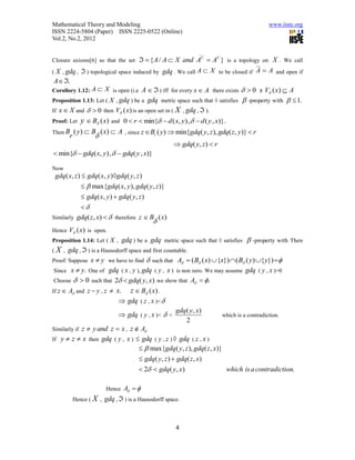 Mathematical Theory and Modeling                                                             www.iiste.org
ISSN 2224-5804 (Paper) ISSN 2225-0522 (Online)
Vol.2, No.2, 2012

                                                                  _
Closure axioms[6] so that the set     { A / A  X and AC  AC } is a topology on X . We call
( X , gdq ,  ) topological space induced by gdq . We call A  X to be closed if A  A and open if
 A  .
Corollory 1.12: A  X is open (i.e A   ) iff for every x  A there exists   0  V ( x)  A
Proposition 1.13: Let ( X , gdq ) be a gdq metric space such that ◊ satisfies  -property with   1.
If x  X and   0 then V (x) is an open set in ( X , gdq ,  ).
Proof: Let y  B (x) and 0  r  min{  d ( x, y) ,   d ( y , x)}.
Then B       ( y )  B ( x)  A     , since z  Br ( y)  min{gdq( y, z ), gdq( z, y)}  r
         r           
                                                         gdq( y, z)  r
 min{  gdq( x, y),   gdq( y , x)}

Now
 gdq( x, z )  gdq( x, y )gdq ( y, z )
              max{gdq( x, y ), gdq ( y, z )}
             gdq( x, y )  gdq( y, z )
            
Similarly gdq( z, x)   therefore z  B ( x)
                                               
Hence    V (x) is open.
Proposition 1.14: Let ( X ,        gdq ) be a gdq metric space such that ◊ satisfies  -property with Then
(   X , gdq ,  ) is a Hausodorff space and first countable.
Proof: Suppose  x  y we have to find  such that A  ( B ( x)  {x})  ( B ( y) { y}) 
 Since x  y. One of gdq ( x , y ), gdq ( y , x ) is non zero. We may assume gdq ( y , x )>0
 Choose   0 such that 2  gdq( y, x) .we show that A  .
If z  A and z = y , z  x.   z  B (x) .
                            gdq ( z , x )< 
                                                  gdq( y, x)
                            gdq ( y , x )<  <                       which is a contradiction.
                                                       2
Similarly if z  y and z  x , z  A
If y  z  x then gdq ( y , x )  gdq ( y , z )  gdq ( z , x )
                                     max{gdq( y, z ), gdq ( z , x)}
                                    gdq( y, z )  gdq( z, x)
                                    2  gdq( y, x)                   which is a contradiction.

                           Hence   A  
             Hence ( X ,   gdq ,  ) is a Hausodorff space.


                                                         4
 