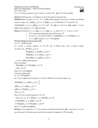 Mathematical Theory and Modeling                                                                  www.iiste.org
ISSN 2224-5804 (Paper) ISSN 2225-0522 (Online)
Vol.2, No.2, 2012
If x  X then the collection    V1 ( x) is base at x .Hence ( X , gdq ,  ) is first countable.
                                  n
Remark 1.15: Proposition 1.14 enables us to deal with sequences instead of nets.
Definition 1.16: A sequence {xn } in X is a gdq Cauchy sequence if for every  0 there corresponds
a positive integerN 0  gdq( xn , xm )  or gdq( xm , xn ) whenever n  N 0 and m  N0
ie min{gdq( xn , xm )  , gdq( xm , xn ) }. And ( X , gdq ) is said to be gdq complete if every
gdq Cauchy sequence in X is gdq convergent.
                                                                                                  
Result 1.17: Define D ( x , y )= gdq ( x , y )  gdq ( y , x ), where a  b = a + b, for a , b  R .
                 1. D is a generalized dislocated metric( D metric) on X .
                 2. For any {x /  }in X and x  X gdq lim( x )  x  D lim( x )  x
                 3. X is a gdq Complete  X is D complete.
Proof:(i) and (ii) are clear.we prove (iii)
Let X is a gdq Complete
Let  {xn } be a Cauchy sequence in ( X , D ) and  0 then there exist a positive integer
n0  m, n  n0 . lim D( xn , xm ) 
                  lim[ gdq( xn xm )gdq( xm xn )] 
                     lim[ gdq( xn xm )  gdq( xm xn )] 
                     min{gdq( xn xm ), gdq( xm xn )} 
 {xn } is a gdq Cauchy sequence.
Hence convergent.
 lim gdq( xn , x)  lim gdq( x, xn )  0
 D( xn , x)  0
Hencce X is D complete.
Conversely suppose that,
Let X is D complete.
  {xn } be a gdq Cauchy sequence in X and  0 there exist a positive integer n0 
Let
                                  
min{gdq( xn xm ), gdq( xm xn )} 
                                  2
gdq( xn xm )  gdq( xm xn )} 
gdq( xn xm )gdq( xm xn )} 
D( xn xm ) 
Hence {xn } be a Cauchy sequence in ( X , D )
 there exist x in X  D lim xn  x  lim D( xn x)  0
 lim[ gdq( xn x )  gdq( x xn )]  0
 lim gdq( xn x )  lim gdq( x xn )]  0
Hence X is gdq D complete.
Remark: As a consequence of 1.17 we can derive a fixed point theorem for     gdq metric space if we can
prove the same for D metric space and derive the contractive inequality for D from gdq .



                                                       5
 