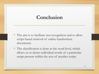 Conclusion


• The aim is to facilitate text recognition and to allow
  script-based retrieval of online handwritten
  documents.
• The classification is done at the word level, which
  allows us to detect individual words of a particular
  script present within the text of another script.

                                                           12
 